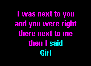 I was next to you
and you were right

there next to me

then I said
Girl