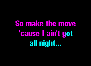 So make the move

'cause I ain't got
all night...