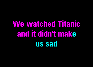 We watched Titanic

and it didn't make
us sad
