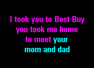 I took you to Best Buy
you took me home

to meet your
mom and dad