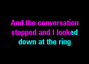 And the conversation

stopped and I looked
down at the ring