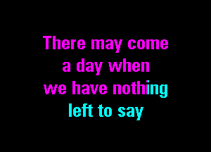 There may come
a day when

we have nothing
left to say