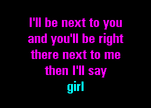 I'll be next to you
and you'll be right

there next to me
then I'll say
girl