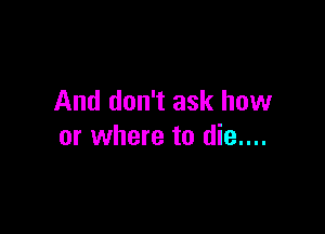 And don't ask how

or where to die....