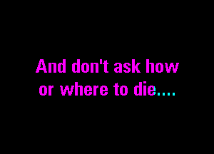 And don't ask how

or where to die....