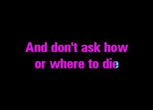 And don't ask how

or where to die