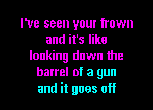 I've seen your frown
and it's like

looking down the
barrel of a gun
and it goes off