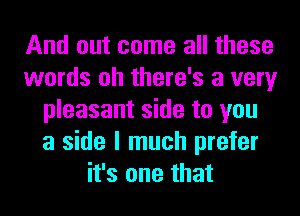 And out come all these
words oh there's a very
pleasant side to you
a side I much prefer
it's one that