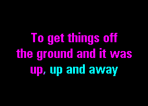 To get things off

the ground and it was
up. up and away