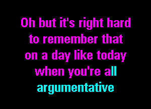 Oh but it's right hard
to remember that
on a day like today
when you're all

argumentative l