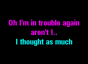 Oh I'm in trouble again

aren't l..
I thought as much