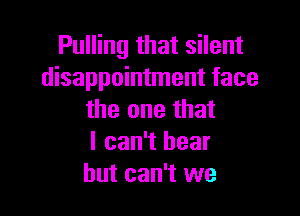 Pulling that silent
disappointment face

the one that
I can't bear
but can't we