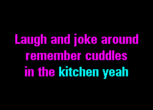 Laugh and joke around

remember cuddles
in the kitchen yeah