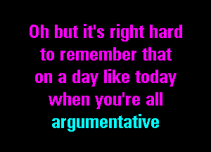 Oh but it's right hard
to remember that
on a day like today
when you're all

argumentative l