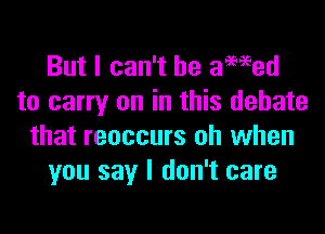 But I can't he awed
to carry on in this debate

that reoccurs oh when
you say I don't care