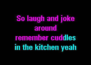 So laugh and joke
around

remember cuddles
in the kitchen yeah