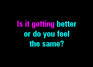 Is it getting better

or do you feel
the same?