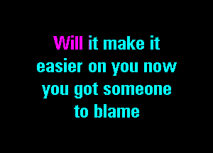 Will it make it
easier on you now

you got someone
to blame