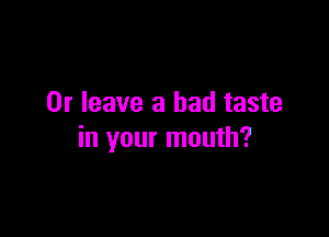 0r leave a bad taste

in your mouth?