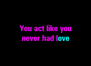 You act like you

never had love