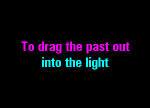 To drag the past out

into the light