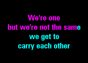We're one
but we're not the same

we get to
carry each other