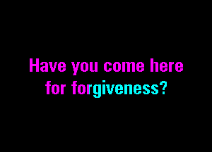 Have you come here

for forgiveness?