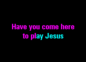 Have you come here

to play Jesus