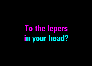 To the lepers

in your head?