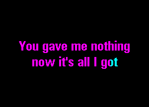 You gave me nothing

now it's all I got