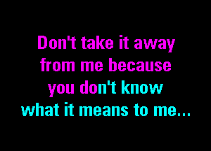 Don't take it away
from me because

you don't know
what it means to me...