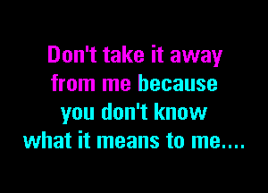 Don't take it away
from me because

you don't know
what it means to me....