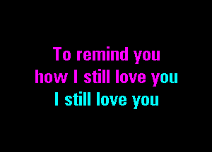 To remind you

how I still love you
I still love you