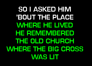 SO I ASKED HIM
'BOUT THE PLACE
WHERE HE LIVED
HE REMEMBERED
THE OLD CHURCH

WHERE THE BIG CROSS
WAS LIT