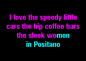 I love the speedy little
cars the hip coffee bars

the sleek women
in Positano