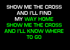 SHOW ME THE CROSS
AND I'LL FIND
MY WAY HOME
SHOW ME THE CROSS
AND I'LL KNOW WHERE
TO GO