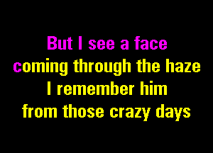 But I see a face
coming through the haze
I remember him
from those crazy days