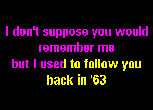 I don't suppose you would
remember me

but I used to follow you
backin'63