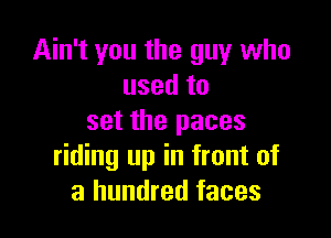 Ain't you the guy who
used to

set the paces
riding up in front of
a hundred faces