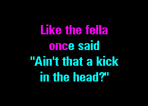Like the fella
once said

Ain't that a kick
in the head?
