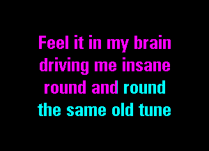 Feel it in my brain
driving me insane

round and round
the same old tune