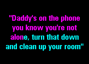 Daddy's on the phone
you know you're not
alone, turn that down

and clean up your room