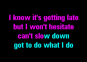 I know it's getting late
but I won't hesitate

can't slow down
got to do what I do