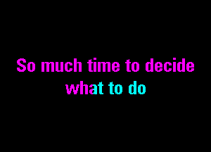 So much time to decide

what to do