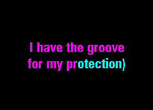 I have the groove

for my protection)