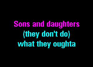 Sons and daughters

(they don't do)
what they oughta