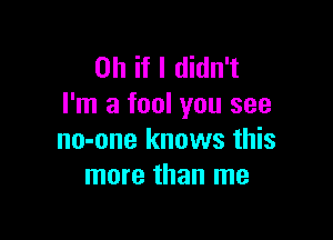 Oh if I didn't
I'm a fool you see

no-one knows this
more than me