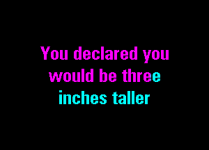 You declared you

would be three
inches taller