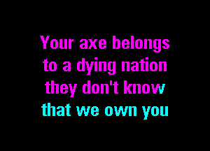 Your axe belongs
to a dying nation

they don't know
that we own you