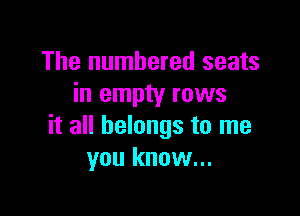 The numbered seats
in empty rows

it all belongs to me
you know...